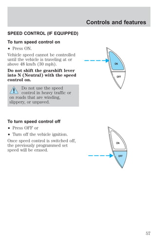 SPEED CONTROL (IF EQUIPPED) 
To turn speed control on 
² Press ON. 
Vehicle speed cannot be controlled 
until the vehicle is traveling at or 
above 48 km/h (30 mph). 
Do not shift the gearshift lever 
into N (Neutral) with the speed 
control on. 
Do not use the speed 
control in heavy traffic or 
on roads that are winding, 
slippery, or unpaved. 
To turn speed control off 
² Press OFF or 
² Turn off the vehicle ignition. 
Once speed control is switched off, 
the previously programmed set 
speed will be erased. 
Controls and features 
ON 
OFF 
ON 
OFF 
57 
 