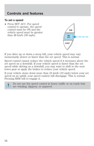 Controls and features 
To set a speed 
² Press SET ACC. For speed 
control to operate, the speed 
control must be ON and the 
vehicle speed must be greater 
than 48 km/h (30 mph). 
RSM 
SET 
ACC 
COAST 
If you drive up or down a steep hill, your vehicle speed may vary 
momentarily slower or faster than the set speed. This is normal. 
Speed control cannot reduce the vehicle speed if it increases above the 
set speed on a downhill. If your vehicle speed is faster than the set 
speed while driving on a downhill, you may want to shift to the next 
lower gear or apply the brakes to reduce your vehicle speed. 
If your vehicle slows down more than 16 km/h (10 mph) below your set 
speed on an uphill, your speed control will disengage. This is normal. 
Pressing RSM will re-engage it. 
Do not use the speed control in heavy traffic or on roads that 
are winding, slippery, or unpaved. 
58 
 