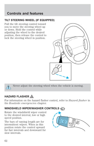 Controls and features 
TILT STEERING WHEEL (IF EQUIPPED) 
Pull the tilt steering control toward 
you to move the steering wheel up 
or down. Hold the control while 
adjusting the wheel to the desired 
position, then release the control to 
lock the steering wheel in position. 
Never adjust the steering wheel when the vehicle is moving. 
HAZARD FLASHER 
For information on the hazard flasher control, refer to Hazard flasher in 
the Roadside emergencies chapter. 
WINDSHIELD WIPER/WASHER CONTROLS 
Rotate the windshield wiper control 
to the desired interval, low or high 
speed position. 
The bars of varying length are for 
intermittent wipers. When in this 
position rotate the control upward 
for fast intervals and downward for 
slow intervals. 
62 
 
