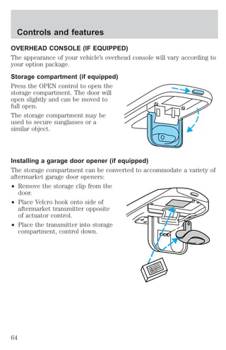 Controls and features 
OVERHEAD CONSOLE (IF EQUIPPED) 
The appearance of your vehicle’s overhead console will vary according to 
your option package. 
Storage compartment (if equipped) 
Press the OPEN control to open the 
storage compartment. The door will 
open slightly and can be moved to 
full open. 
The storage compartment may be 
used to secure sunglasses or a 
similar object. 
Installing a garage door opener (if equipped) 
The storage compartment can be converted to accommodate a variety of 
aftermarket garage door openers: 
² Remove the storage clip from the 
door. 
² Place Velcro hook onto side of 
aftermarket transmitter opposite 
of actuator control. 
² Place the transmitter into storage 
compartment, control down. 
64 
 
