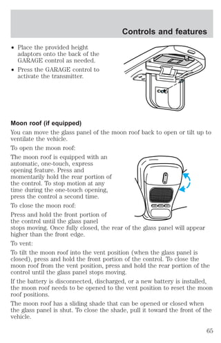 ² Place the provided height 
adaptors onto the back of the 
GARAGE control as needed. 
² Press the GARAGE control to 
activate the transmitter. 
Controls and features 
Moon roof (if equipped) 
You can move the glass panel of the moon roof back to open or tilt up to 
ventilate the vehicle. 
To open the moon roof: 
The moon roof is equipped with an 
automatic, one-touch, express 
opening feature. Press and 
momentarily hold the rear portion of 
the control. To stop motion at any 
time during the one-touch opening, 
press the control a second time. 
To close the moon roof: 
LAMP MODE LAMP 
Press and hold the front portion of 
the control until the glass panel 
stops moving. Once fully closed, the rear of the glass panel will appear 
higher than the front edge. 
To vent: 
To tilt the moon roof into the vent position (when the glass panel is 
closed), press and hold the front portion of the control. To close the 
moon roof from the vent position, press and hold the rear portion of the 
control until the glass panel stops moving. 
If the battery is disconnected, discharged, or a new battery is installed, 
the moon roof needs to be opened to the vent position to reset the moon 
roof positions. 
The moon roof has a sliding shade that can be opened or closed when 
the glass panel is shut. To close the shade, pull it toward the front of the 
vehicle. 
65 
 