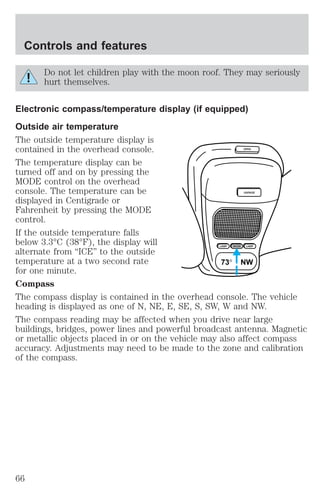 Do not let children play with the moon roof. They may seriously 
hurt themselves. 
Electronic compass/temperature display (if equipped) 
Outside air temperature 
The outside temperature display is 
contained in the overhead console. 
OPEN 
The temperature display can be 
turned off and on by pressing the 
MODE control on the overhead 
console. The temperature can be 
GARAGE 
displayed in Centigrade or 
Fahrenheit by pressing the MODE 
control. 
If the outside temperature falls 
below 3.3°C (38°F), the display will 
alternate from “ICE” to the outside 
LAMP MODE LAMP 
temperature at a two second rate 
73° NW 
for one minute. 
Compass 
The compass display is contained in the overhead console. The vehicle 
heading is displayed as one of N, NE, E, SE, S, SW, W and NW. 
The compass reading may be affected when you drive near large 
buildings, bridges, power lines and powerful broadcast antenna. Magnetic 
or metallic objects placed in or on the vehicle may also affect compass 
accuracy. Adjustments may need to be made to the zone and calibration 
of the compass. 
Controls and features 
66 
 