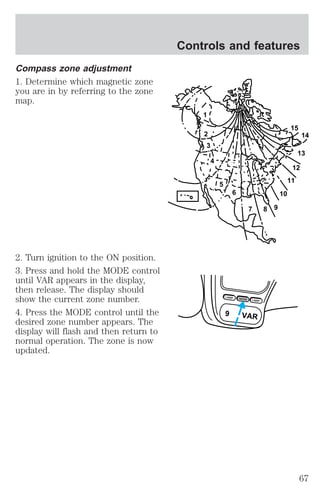 Compass zone adjustment 
1. Determine which magnetic zone 
you are in by referring to the zone 
map. 
2. Turn ignition to the ON position. 
3. Press and hold the MODE control 
until VAR appears in the display, 
then release. The display should 
show the current zone number. 
4. Press the MODE control until the 
desired zone number appears. The 
display will flash and then return to 
normal operation. The zone is now 
updated. 
Controls and features 
1 
2 
3 
4 
5 
6 
7 8 9 
10 
15 
12 
11 
14 
13 
LAMP MODE LAMP 
9 VAR 
67 
 