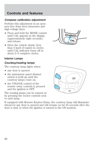 Controls and features 
Compass calibration adjustment 
Perform this adjustment in an open 
area free from steel structures and 
high voltage lines: 
² Press and hold the MODE control 
until CAL appears in the display 
(approximately eight seconds) 
and release. 
² Drive the vehicle slowly (less 
than 5 km/h [3 mph]) in circles 
until CAL indicator turns off in 
about 2–3 complete circles. 
Interior Lamps 
Courtesy/reading lamps 
The courtesy lamp lights when: 
² any door is opened. 
² the instrument panel dimmer 
switch is held up until the 
courtesy lamps come on. 
² the UNLOCK control of the 
remote entry controls is pressed 
and the ignition is OFF. 
LAMP MODE LAMP 
CAL 
The reading lamps can be turned on 
by pressing the rocker controls next 
to each lamp. 
If equipped with Remote Keyless Entry, the courtesy lamp will illuminate 
whenever any door is opened and will remain on for 25 seconds after the 
door is shut or when the ignition is turned to the ON position. 
68 
 
