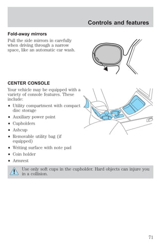 Fold-away mirrors 
Pull the side mirrors in carefully 
when driving through a narrow 
space, like an automatic car wash. 
CENTER CONSOLE 
Your vehicle may be equipped with a 
variety of console features. These 
include: 
² Utility compartment with compact 
disc storage 
² Auxiliary power point 
² Cupholders 
² Ashcup 
² Removable utility bag (if 
equipped) 
² Writing surface with note pad 
² Coin holder 
² Armrest 
Controls and features 
Use only soft cups in the cupholder. Hard objects can injure you 
in a collision. 
71 
 