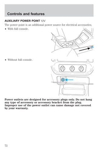 Controls and features 
AUXILIARY POWER POINT 
The power point is an additional power source for electrical accessories. 
² With full console. 
² Without full console. 
Power outlets are designed for accessory plugs only. Do not hang 
any type of accessory or accessory bracket from the plug. 
Improper use of the power outlet can cause damage not covered 
by your warranty. 
72 
 