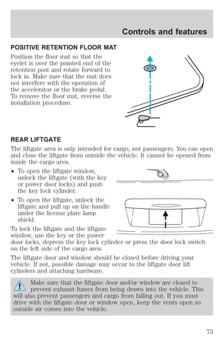 POSITIVE RETENTION FLOOR MAT 
Position the floor mat so that the 
eyelet is over the pointed end of the 
retention post and rotate forward to 
lock in. Make sure that the mat does 
not interfere with the operation of 
the accelerator or the brake pedal. 
To remove the floor mat, reverse the 
installation procedure. 
Controls and features 
REAR LIFTGATE 
The liftgate area is only intended for cargo, not passengers. You can open 
and close the liftgate from outside the vehicle. It cannot be opened from 
inside the cargo area. 
² To open the liftgate window, 
unlock the liftgate (with the key 
or power door locks) and push 
the key lock cylinder. 
² To open the liftgate, unlock the 
liftgate and pull up on the handle 
under the license plate lamp 
shield. 
To lock the liftgate and the liftgate 
window, use the key or the power 
door locks, depress the key lock cylinder or press the door lock switch 
on the left side of the cargo area. 
The liftgate door and window should be closed before driving your 
vehicle. If not, possible damage may occur to the liftgate door lift 
cylinders and attaching hardware. 
Make sure that the liftgate door and/or window are closed to 
prevent exhaust fumes from being drawn into the vehicle. This 
will also prevent passengers and cargo from falling out. If you must 
drive with the liftgate door or window open, keep the vents open so 
outside air comes into the vehicle. 
73 
 