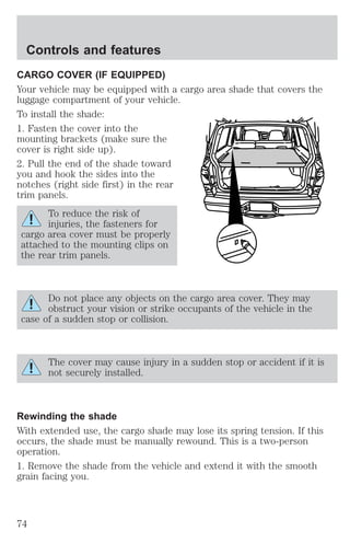 Controls and features 
CARGO COVER (IF EQUIPPED) 
Your vehicle may be equipped with a cargo area shade that covers the 
luggage compartment of your vehicle. 
To install the shade: 
1. Fasten the cover into the 
mounting brackets (make sure the 
cover is right side up). 
2. Pull the end of the shade toward 
you and hook the sides into the 
notches (right side first) in the rear 
trim panels. 
To reduce the risk of 
injuries, the fasteners for 
cargo area cover must be properly 
attached to the mounting clips on 
the rear trim panels. 
Do not place any objects on the cargo area cover. They may 
obstruct your vision or strike occupants of the vehicle in the 
case of a sudden stop or collision. 
The cover may cause injury in a sudden stop or accident if it is 
not securely installed. 
Rewinding the shade 
With extended use, the cargo shade may lose its spring tension. If this 
occurs, the shade must be manually rewound. This is a two-person 
operation. 
1. Remove the shade from the vehicle and extend it with the smooth 
grain facing you. 
74 
 