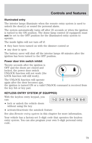 Controls and features 
Illuminated entry 
The interior lamps illuminate when the remote entry system is used to 
unlock the door(s) or sound the personal alarm. 
The system automatically turns off after 25 seconds or when the ignition 
is turned to the ON position. The dome lamp control (if equipped) must 
not be set to the OFF position for the illuminated entry system to 
operate. 
The inside lights will not turn off if: 
² they have been turned on with the dimmer control or 
² any door is open 
The battery saver will shut off the interior lamps 40 minutes after the 
ignition has been turned to the OFF position. 
Power door trim switch inhibit 
Twenty seconds after the ignition is 
OFF and the doors are closed and 
locked, the power door switch 
UNLOCK function will not work (the 
LOCK function will still work). 
The UNLOCK function will operate 
again after the door becomes ajar, 
the ignition is turned ON or a valid UNLOCK command is received from 
the key fob or key pad. 
KEYLESS ENTRY SYSTEM (IF EQUIPPED) 
With the keyless entry keypad, you 
can: 
² lock or unlock the vehicle doors 
without using the key 
1 2 3 4 5 6 7 8 9 0 
² activate/deactivate the autolock feature 
See also Remote entry system in this chapter for more information. 
Your vehicle has a factory-set 5–digit code that operates the keyless 
entry system. You can also program your own 5–digit personal entry 
code. 
79 
 