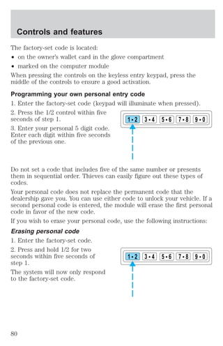 The factory-set code is located: 
² on the owner’s wallet card in the glove compartment 
² marked on the computer module 
When pressing the controls on the keyless entry keypad, press the 
middle of the controls to ensure a good activation. 
Programming your own personal entry code 
1. Enter the factory-set code (keypad will illuminate when pressed). 
2. Press the 1/2 control within five 
seconds of step 1. 
3. Enter your personal 5 digit code. 
Enter each digit within five seconds 
of the previous one. 
1 2 3 4 5 6 7 8 9 0 
Do not set a code that includes five of the same number or presents 
them in sequential order. Thieves can easily figure out these types of 
codes. 
Your personal code does not replace the permanent code that the 
dealership gave you. You can use either code to unlock your vehicle. If a 
second personal code is entered, the module will erase the first personal 
code in favor of the new code. 
If you wish to erase your personal code, use the following instructions: 
Erasing personal code 
1. Enter the factory-set code. 
2. Press and hold 1/2 for two 
seconds within five seconds of 
1 2 3 4 5 6 7 8 9 0 
step 1. 
The system will now only respond 
to the factory-set code. 
Controls and features 
80 
 