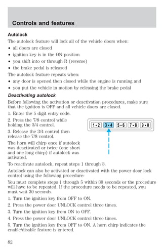 Autolock 
The autolock feature will lock all of the vehicle doors when: 
² all doors are closed 
² ignition key is in the ON position 
² you shift into or through R (reverse) 
² the brake pedal is released 
The autolock feature repeats when: 
² any door is opened then closed while the engine is running and 
² you put the vehicle in motion by releasing the brake pedal 
Deactivating autolock 
Before following the activation or deactivation procedures, make sure 
that the ignition is OFF and all vehicle doors are closed. 
1. Enter the 5 digit entry code. 
2. Press the 7/8 control while 
holding the 3/4 control. 
1 2 3 4 5 6 7 8 9 0 
3. Release the 3/4 control then 
release the 7/8 control. 
The horn will chirp once if autolock 
was deactivated or twice (one short 
and one long chirp) if autolock was 
activated. 
To reactivate autolock, repeat steps 1 through 3. 
Autolock can also be activated or deactivated with the power door lock 
control using the following procedure: 
You must complete steps 1 through 5 within 30 seconds or the procedure 
will have to be repeated. If the procedure needs to be repeated, you 
must wait 30 seconds. 
1. Turn the ignition key from OFF to ON. 
2. Press the power door UNLOCK control three times. 
3. Turn the ignition key from ON to OFF. 
4. Press the power door UNLOCK control three times. 
5. Turn the ignition key from OFF to ON. A horn chirp indicates the 
enable/disable feature is entered. 
Controls and features 
82 
 