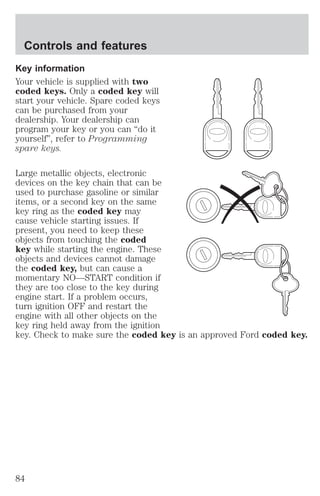 Controls and features 
Key information 
Your vehicle is supplied with two 
coded keys. Only a coded key will 
start your vehicle. Spare coded keys 
can be purchased from your 
dealership. Your dealership can 
program your key or you can “do it 
yourself”, refer to Programming 
spare keys. 
Large metallic objects, electronic 
devices on the key chain that can be 
used to purchase gasoline or similar 
items, or a second key on the same 
key ring as the coded key may 
cause vehicle starting issues. If 
present, you need to keep these 
objects from touching the coded 
key while starting the engine. These 
objects and devices cannot damage 
the coded key, but can cause a 
momentary NO—START condition if 
they are too close to the key during 
engine start. If a problem occurs, 
turn ignition OFF and restart the 
engine with all other objects on the 
key ring held away from the ignition 
key. Check to make sure the coded key is an approved Ford coded key. 
84 
 