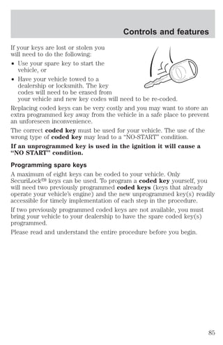 If your keys are lost or stolen you 
will need to do the following: 
² Use your spare key to start the 
vehicle, or 
² Have your vehicle towed to a 
Controls and features 
dealership or locksmith. The key 
codes will need to be erased from 
your vehicle and new key codes will need to be re-coded. 
Replacing coded keys can be very costly and you may want to store an 
extra programmed key away from the vehicle in a safe place to prevent 
an unforeseen inconvenience. 
The correct coded key must be used for your vehicle. The use of the 
wrong type of coded key may lead to a “NO-START” condition. 
If an unprogrammed key is used in the ignition it will cause a 
“NO START” condition. 
Programming spare keys 
A maximum of eight keys can be coded to your vehicle. Only 
SecuriLocky keys can be used. To program a coded key yourself, you 
will need two previously programmed coded keys (keys that already 
operate your vehicle’s engine) and the new unprogrammed key(s) readily 
accessible for timely implementation of each step in the procedure. 
If two previously programmed coded keys are not available, you must 
bring your vehicle to your dealership to have the spare coded key(s) 
programmed. 
Please read and understand the entire procedure before you begin. 
85 
 