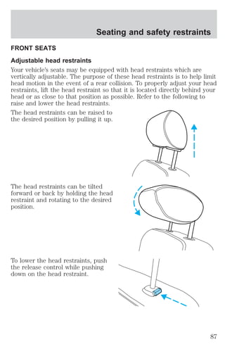 Seating and safety restraints 
FRONT SEATS 
Adjustable head restraints 
Your vehicle’s seats may be equipped with head restraints which are 
vertically adjustable. The purpose of these head restraints is to help limit 
head motion in the event of a rear collision. To properly adjust your head 
restraints, lift the head restraint so that it is located directly behind your 
head or as close to that position as possible. Refer to the following to 
raise and lower the head restraints. 
The head restraints can be raised to 
the desired position by pulling it up. 
The head restraints can be tilted 
forward or back by holding the head 
restraint and rotating to the desired 
position. 
To lower the head restraints, push 
the release control while pushing 
down on the head restraint. 
87 
 