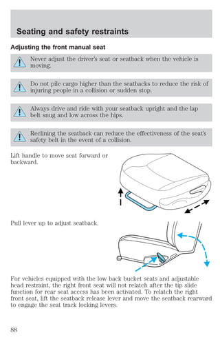 Seating and safety restraints 
Adjusting the front manual seat 
Never adjust the driver’s seat or seatback when the vehicle is 
moving. 
Do not pile cargo higher than the seatbacks to reduce the risk of 
injuring people in a collision or sudden stop. 
Always drive and ride with your seatback upright and the lap 
belt snug and low across the hips. 
Reclining the seatback can reduce the effectiveness of the seat’s 
safety belt in the event of a collision. 
Lift handle to move seat forward or 
backward. 
Pull lever up to adjust seatback. 
For vehicles equipped with the low back bucket seats and adjustable 
head restraint, the right front seat will not relatch after the tip slide 
function for rear seat access has been activated. To relatch the right 
front seat, lift the seatback release lever and move the seatback rearward 
to engage the seat track locking levers. 
88 
 