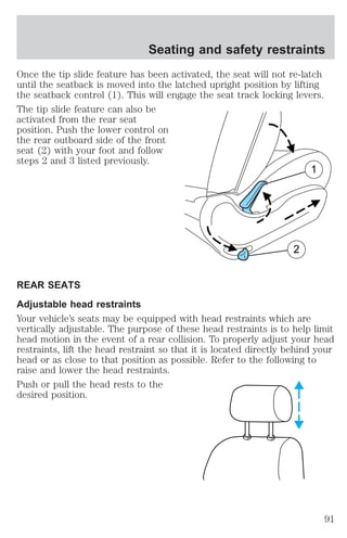 Seating and safety restraints 
Once the tip slide feature has been activated, the seat will not re-latch 
until the seatback is moved into the latched upright position by lifting 
the seatback control (1). This will engage the seat track locking levers. 
The tip slide feature can also be 
activated from the rear seat 
position. Push the lower control on 
the rear outboard side of the front 
seat (2) with your foot and follow 
steps 2 and 3 listed previously. 
1 
2 
REAR SEATS 
Adjustable head restraints 
Your vehicle’s seats may be equipped with head restraints which are 
vertically adjustable. The purpose of these head restraints is to help limit 
head motion in the event of a rear collision. To properly adjust your head 
restraints, lift the head restraint so that it is located directly behind your 
head or as close to that position as possible. Refer to the following to 
raise and lower the head restraints. 
Push or pull the head rests to the 
desired position. 
91 
 