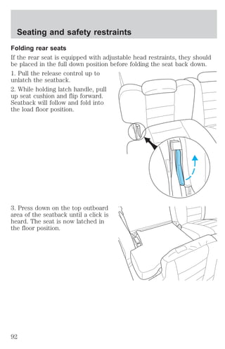 Seating and safety restraints 
Folding rear seats 
If the rear seat is equipped with adjustable head restraints, they should 
be placed in the full down position before folding the seat back down. 
1. Pull the release control up to 
unlatch the seatback. 
2. While holding latch handle, pull 
up seat cushion and flip forward. 
Seatback will follow and fold into 
the load floor position. 
3. Press down on the top outboard 
area of the seatback until a click is 
heard. The seat is now latched in 
the floor position. 
92 
 