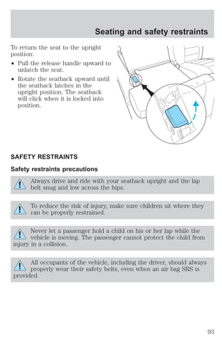 To return the seat to the upright 
position: 
² Pull the release handle upward to 
unlatch the seat. 
² Rotate the seatback upward until 
the seatback latches in the 
upright position. The seatback 
will click when it is locked into 
position. 
SAFETY RESTRAINTS 
Safety restraints precautions 
Always drive and ride with your seatback upright and the lap 
belt snug and low across the hips. 
To reduce the risk of injury, make sure children sit where they 
can be properly restrained. 
Never let a passenger hold a child on his or her lap while the 
vehicle is moving. The passenger cannot protect the child from 
injury in a collision. 
All occupants of the vehicle, including the driver, should always 
properly wear their safety belts, even when an air bag SRS is 
provided. 
Seating and safety restraints 
93 
 