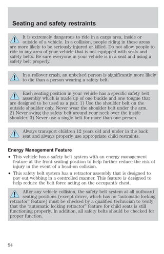 Seating and safety restraints 
It is extremely dangerous to ride in a cargo area, inside or 
outside of a vehicle. In a collision, people riding in these areas 
are more likely to be seriously injured or killed. Do not allow people to 
ride in any area of your vehicle that is not equipped with seats and 
safety belts. Be sure everyone in your vehicle is in a seat and using a 
safety belt properly. 
In a rollover crash, an unbelted person is significantly more likely 
to die than a person wearing a safety belt. 
Each seating position in your vehicle has a specific safety belt 
assembly which is made up of one buckle and one tongue that 
are designed to be used as a pair. 1) Use the shoulder belt on the 
outside shoulder only. Never wear the shoulder belt under the arm. 
2) Never swing the safety belt around your neck over the inside 
shoulder. 3) Never use a single belt for more than one person. 
Always transport children 12 years old and under in the back 
seat and always properly use appropriate child restraints. 
Energy Management Feature 
² This vehicle has a safety belt system with an energy management 
feature at the front seating position to help further reduce the risk of 
injury in the event of a head-on collision. 
² This safety belt system has a retractor assembly that is designed to 
pay out webbing in a controlled manner. This feature is designed to 
help reduce the belt force acting on the occupant’s chest. 
After any vehicle collision, the safety belt system at all outboard 
seating positions (except driver, which has no “automatic locking 
retractor” feature) must be checked by a qualified technician to verify 
that the “automatic locking retractor” feature for child seats is still 
functioning properly. In addition, all safety belts should be checked for 
proper function. 
94 
 