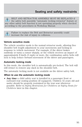 Seating and safety restraints 
BELT AND RETRACTOR ASSEMBLY MUST BE REPLACED if 
the safety belt assembly “automatic locking retractor” feature or 
any other safety belt function is not operating properly when checked 
according to the procedures in Workshop Manual. 
Failure to replace the Belt and Retractor assembly could 
increase the risk of injury in collisions. 
Vehicle sensitive mode 
The vehicle sensitive mode is the normal retractor mode, allowing free 
shoulder belt length adjustment to your movements and locking in 
response to vehicle movement. For example, if the driver brakes 
suddenly or turns a corner sharply, or the vehicle receives an impact of 
approximately 8 km/h (5 mph) or more, the combination safety belts will 
lock to help reduce forward movement of the driver and passengers. 
Automatic locking mode 
In this mode, the shoulder belt is automatically pre-locked. The belt will 
still retract to remove any slack in the shoulder belt. 
The automatic locking mode is not available on the driver safety belt. 
When to use the automatic locking mode 
² Any time a child safety seat is installed in a passenger front or 
outboard rear seating position (if equipped). Children 12 years old and 
under should be properly restrained in the rear seat whenever 
possible. Refer to Safety Restraints for Children or Safety Seats for 
Children later in this chapter. 
95 
 