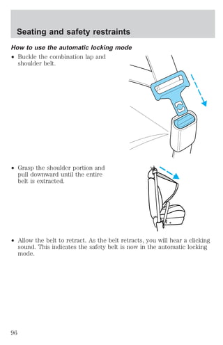 Seating and safety restraints 
How to use the automatic locking mode 
² Buckle the combination lap and 
shoulder belt. 
² Grasp the shoulder portion and 
pull downward until the entire 
belt is extracted. 
² Allow the belt to retract. As the belt retracts, you will hear a clicking 
sound. This indicates the safety belt is now in the automatic locking 
mode. 
96 
 