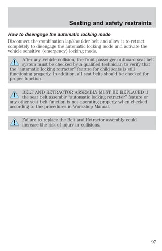 Seating and safety restraints 
How to disengage the automatic locking mode 
Disconnect the combination lap/shoulder belt and allow it to retract 
completely to disengage the automatic locking mode and activate the 
vehicle sensitive (emergency) locking mode. 
After any vehicle collision, the front passenger outboard seat belt 
system must be checked by a qualified technician to verify that 
the “automatic locking retractor” feature for child seats is still 
functioning properly. In addition, all seat belts should be checked for 
proper function. 
BELT AND RETRACTOR ASSEMBLY MUST BE REPLACED if 
the seat belt assembly “automatic locking retractor” feature or 
any other seat belt function is not operating properly when checked 
according to the procedures in Workshop Manual. 
Failure to replace the Belt and Retractor assembly could 
increase the risk of injury in collisions. 
97 
 
