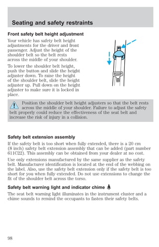 Seating and safety restraints 
Front safety belt height adjustment 
Your vehicle has safety belt height 
adjustments for the driver and front 
passenger. Adjust the height of the 
shoulder belt so the belt rests 
across the middle of your shoulder. 
To lower the shoulder belt height, 
push the button and slide the height 
adjuster down. To raise the height 
of the shoulder belt, slide the height 
adjuster up. Pull down on the height 
adjuster to make sure it is locked in 
place. 
Position the shoulder belt height adjusters so that the belt rests 
across the middle of your shoulder. Failure to adjust the safety 
belt properly could reduce the effectiveness of the seat belt and 
increase the risk of injury in a collision. 
Safety belt extension assembly 
If the safety belt is too short when fully extended, there is a 20 cm 
(8 inch) safety belt extension assembly that can be added (part number 
611C22). This assembly can be obtained from your dealer at no cost. 
Use only extensions manufactured by the same supplier as the safety 
belt. Manufacturer identification is located at the end of the webbing on 
the label. Also, use the safety belt extension only if the safety belt is too 
short for you when fully extended. Do not use extensions to change the 
fit of the shoulder belt across the torso. 
Safety belt warning light and indicator chime 
The seat belt warning light illuminates in the instrument cluster and a 
chime sounds to remind the occupants to fasten their safety belts. 
98 
 