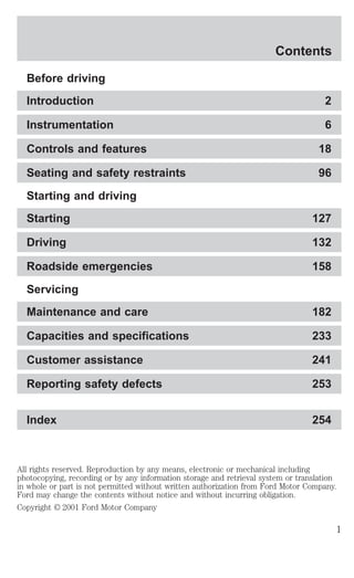 Contents 
Before driving 
Introduction 2 
Instrumentation 6 
Controls and features 18 
Seating and safety restraints 96 
Starting and driving 
Starting 127 
Driving 132 
Roadside emergencies 158 
Servicing 
Maintenance and care 182 
Capacities and specifications 233 
Customer assistance 241 
Reporting safety defects 253 
Index 254 
All rights reserved. Reproduction by any means, electronic or mechanical including 
photocopying, recording or by any information storage and retrieval system or translation 
in whole or part is not permitted without written authorization from Ford Motor Company. 
Ford may change the contents without notice and without incurring obligation. 
Copyright © 2001 Ford Motor Company 
1 
 