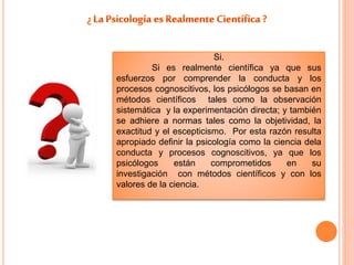 Si. 
Si es realmente científica ya que sus 
esfuerzos por comprender la conducta y los 
procesos cognoscitivos, los psicólogos se basan en 
métodos científicos tales como la observación 
sistemática y la experimentación directa; y también 
se adhiere a normas tales como la objetividad, la 
exactitud y el escepticismo. Por esta razón resulta 
apropiado definir la psicología como la ciencia dela 
conducta y procesos cognoscitivos, ya que los 
psicólogos están comprometidos en su 
investigación con métodos científicos y con los 
valores de la ciencia. 
 