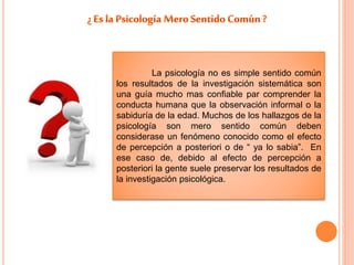 La psicología no es simple sentido común 
los resultados de la investigación sistemática son 
una guía mucho mas confiable par comprender la 
conducta humana que la observación informal o la 
sabiduría de la edad. Muchos de los hallazgos de la 
psicología son mero sentido común deben 
considerase un fenómeno conocido como el efecto 
de percepción a posteriori o de “ ya lo sabia”. En 
ese caso de, debido al efecto de percepción a 
posteriori la gente suele preservar los resultados de 
la investigación psicológica. 
 