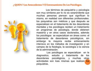 Los términos de psiquiatría y psicología 
son muy similares por lo no es sorprendente que 
muchas personas piensan que significan lo 
mismo, en realidad son diferentes profesionales: 
los psiquiatras son médicos y que después se 
especializan en el tratamiento de los desordenes 
mentales y los psicólogos reciben un tratamiento 
en programas de psicología, donde obtienen 
maestría y en otros casos doctorados, además 
los psicólogos se especializan en áreas como: el 
tratamiento de desordenes psicológicos, sin 
embargo la mayoría recibe entrenamiento 
intensivo en los métodos de investigación y en 
campos de la fisiología, la sociología o la ciencia 
de la administración. 
Los psicólogos se especializan en le 
diagnostico, estudio y tratamiento de los 
desordenes psicológicos, y muchas otras 
actividades son loas mismas que realizan los 
psiquiatras. 
 