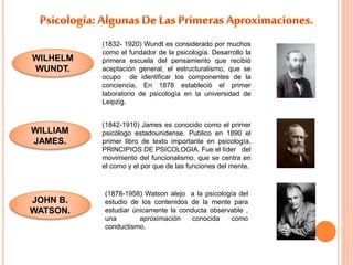 WILHELM 
WUNDT. 
WILLIAM 
JAMES. 
JOHN B. 
WATSON. 
(1832- 1920) Wundt es considerado por muchos 
como el fundador de la psicología. Desarrollo la 
primera escuela del pensamiento que recibió 
aceptación general, el estructuralismo, que se 
ocupo de identificar los componentes de la 
conciencia. En 1878 estableció el primer 
laboratorio de psicología en la universidad de 
Leipzig. 
(1842-1910) James es conocido como el primer 
psicólogo estadounidense. Publico en 1890 el 
primer libro de texto importante en psicología, 
PRINCIPIOS DE PSICOLOGIA. Fue el líder del 
movimiento del funcionalismo, que se centra en 
el como y el por que de las funciones del mente. 
(1878-1958) Watson alejo a la psicología del 
estudio de los contenidos de la mente para 
estudiar únicamente la conducta observable , 
una aproximación conocida como 
conductismo. 
 