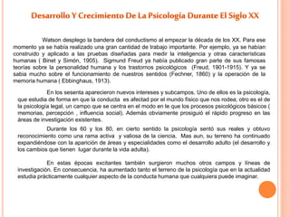 Watson desplego la bandera del conductismo al empezar la década de los XX. Para ese 
momento ya se había realizado una gran cantidad de trabajo importante. Por ejemplo, ya se habían 
construido y aplicado a las pruebas diseñadas para medir la inteligencia y otras características 
humanas ( Binet y Simón, 1905). Sigmund Freud ya había publicado gran parte de sus famosas 
teorías sobre la personalidad humana y los trastornos psicológicos (Freud, 1901-1915). Y ya se 
sabia mucho sobre el funcionamiento de nuestros sentidos (Fechner, 1860) y la operación de la 
memoria humana ( Ebbinghaus, 1913). 
En los sesenta aparecieron nuevos intereses y subcampos. Uno de ellos es la psicología, 
que estudia de forma en que la conducta es afectad por el mundo físico que nos rodea; otro es el de 
la psicología legal, un campo que se centra en el modo en le que los procesos psicológicos básicos ( 
memorias, percepción , influencia social). Además obviamente prosiguió el rápido progreso en las 
áreas de investigación existentes. 
Durante los 60 y los 80, en cierto sentido la psicología sentó sus reales y obtuvo 
reconocimiento como una rama activa y valiosa de la ciencia. Mas aun, su terreno ha continuado 
expandiéndose con la aparición de áreas y especialidades como el desarrollo adulto (el desarrollo y 
los cambios que tienen lugar durante la vida adulta). 
En estas épocas excitantes también surgieron muchos otros campos y líneas de 
investigación. En consecuencia, ha aumentado tanto el terreno de la psicología que en la actualidad 
estudia prácticamente cualquier aspecto de la conducta humana que cualquiera puede imaginar. 
 