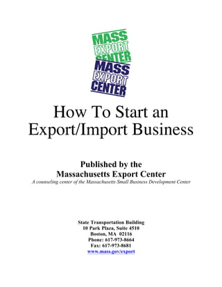 How To Start an
Export/Import Business
Published by the
Massachusetts Export Center
A counseling center of the Massachusetts Small Business Development Center
State Transportation Building
10 Park Plaza, Suite 4510
Boston, MA 02116
Phone: 617-973-8664
Fax: 617-973-8681
www.mass.gov/export
 