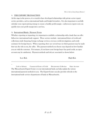 "How to Start an Export-Import Business"
13
4. THE EXPORT TRANSACTION
At this stage in the process, it is crucial to have developed relationships with private sector export
service providers, such as international banks and freight forwarders. It is also important to carefully
calculate your export pricing strategy to ensure a healthy profit margin -- unforeseen export costs can
quickly turn your profit margin into a net loss.
A. International Banks / Payment Terms
Whether exporting or importing, it is important to establish a relationship with a bank that can offer
full-service international trade support. These services include: international letters of credit and
collections; trade financing; foreign exchange services; overseas credit investigations; and credit
assistance for foreign buyers. When exporting, there are several ways in which payment may be made
that vary the risk to you, the seller. The payment method you choose may depend on how familiar
you are with the customer. For instance, if you know your foreign buyer has good credit, an open
account may be satisfactory. Payment methods and risk are associated as shown below:
Low Risk High Risk
_____________________________________________________________________________
_
Cash in Advance Commercial Letter of Credit Documentary Collection Open Account
The Massachusetts Export Center or your international bank can help explain the various
international payment methods to you. The Export Center can also provide referrals to the
international trade services departments of banks in Massachusetts.
 