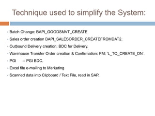 Technique used to simplify the System:
 Batch Change: BAPI_GOODSMVT_CREATE
 Sales order creation BAPI_SALESORDER_CREATEFROMDAT2.
 Outbound Delivery creation: BDC for Delivery.
 Warehouse Transfer Order creation & Confirmation: FM: ‘L_TO_CREATE_DN’.
 PGI -- PGI BDC.
 Excel file e-mailing to Marketing
 Scanned data into Clipboard / Text File, read in SAP.
 