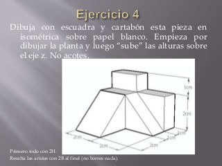 Dibuja con escuadra y cartabón esta pieza en
isométrica sobre papel blanco. Empieza por
dibujar la planta y luego “sube” las alturas sobre
el eje z. No acotes.
Primero todo con 2H.
Resalta las aristas con 2B al final (no borres nada).
 