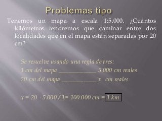 Tenemos un mapa a escala 1:5.000. ¿Cuántos
kilómetros tendremos que caminar entre dos
localidades que en el mapa están separadas por 20
cm?
Se resuelve usando una regla de tres:
1 cm del mapa ____________ 5.000 cm reales
20 cm del mapa ___________ x cm reales
x = 20 · 5.000 / 1= 100.000 cm = 1 km
 