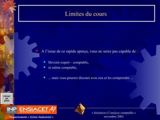 10Département « Génie Industriel »
« Initiation à l’analyse comptable »
novembre 2003
retour
au
plan
Limites du cours
 A l’issue de ce rapide aperçu, vous ne serez pas capable de :
 Devenir expert – comptable,
 ni même comptable,
 ... mais vous pourrez discuter avec eux et les comprendre ...
 