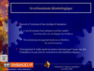 11Département « Génie Industriel »
« Initiation à l’analyse comptable »
novembre 2003
retour
au
plan
Avertissement déontologique
 Renvoie à l’existence d’une stratégie d’entreprise :
 L’activité normale d’une entreprise est d’être rentable
(en termes plus crus, de dégager des bénéfices)
 On ne portera pas de jugement moral sur ces bénéfices
(ils sont nécessaires)
 Tout jugement d ’ordre moral ne pourra concerner que l’usage que fait
l’entreprise (ou que font les actionnaires) des bénéfices dégagés.
 