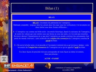 17Département « Génie Industriel »
« Initiation à l’analyse comptable »
novembre 2003
retour
au
plan
Bilan (1)
BILAN
BILAN : inventaire du patrimoine de l’entreprise.
Habitude comptable : toujours faire les calculs deux fois (par souci de vérification). Cet inventaire est
donc réalisé sous deux formes différentes :
1 – L’entreprise vue comme une boîte noire : inventaire historique, depuis la naissance de l’entreprise,
de toutes les valeurs qui sont entrées sous une forme ou sous une autre, et n’en sont pas ressorties.
Revient à dresser l’énumération de ce que doit l’entreprise au monde extérieur (les actionnaires font
partie du monde extérieur) : cette recherche des origines des ressources de l’entreprise constitue le
passif du bilan.
2 – On ouvre la boîte noire, et on procède à l’inventaire (valorisé) de ce qu’on trouve dedans : cette
inventaire de l’emploi des ressources de l’entreprise est ce qu’on appelle l’actif du bilan.
Ces deux façons de procéder doivent correspondre de toute façon au même inventaire,
donc par principe :
ACTIF = PASSIF
 