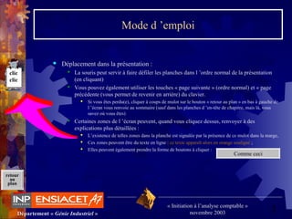 2Département « Génie Industriel »
« Initiation à l’analyse comptable »
novembre 2003
retour
au
plan
clic
clic
Mode d ’emploi
 Déplacement dans la présentation :
 La souris peut servir à faire défiler les planches dans l ’ordre normal de la présentation
(en cliquant)
 Vous pouvez également utiliser les touches « page suivante » (ordre normal) et « page
précédente (vous permet de revenir en arrière) du clavier.
 Si vous êtes perdu(e), cliquer à coups de mulot sur le bouton « retour au plan » en bas à gauche de
l ’écran vous renvoie au sommaire (sauf dans les planches d ’en-tête de chapitre, mais là, vous
savez où vous êtes)
 Certaines zones de l ’écran peuvent, quand vous cliquez dessus, renvoyer à des
explications plus détaillées :
 L’existence de telles zones dans la planche est signalée par la présence de ce mulot dans la marge,
 Ces zones peuvent être du texte en ligne : ce texte apparaît alors en orange souligné ;
 Elles peuvent également prendre la forme de boutons à cliquer :
Comme ceci
 