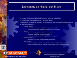 26Département « Génie Industriel »
« Initiation à l’analyse comptable »
novembre 2003
retour
au
plan
Du compte de résultat aux bilans
 Le compte de résultat détaille les événements vécus sur une période,
 Le bilan décrit l’état de l’entreprise à un instant donné,
 Logiquement, le compte de résultat d’un exercice doit donc justifier l’évolution du bilan 
au cours de cet exercice :
 Capitaux propres : 
 accroissement (ou baisse) par ajout du résultat (qui peut être négatif)
 accroissement ou baisse par modification des provisions et des subventions
 Dettes :
 L’entreprise a-t-elle réglé toutes les charges enregistrées ?
 Attention aux décalages sur les charges salariales et TVA
 Si résultat positif, prise en compte de l’impôt BIC (non encore payé)
 Actifs immobilisés :
 Décroissance de leur valeur nette du montant des amortissements
 Actif circulant :
 Stocks : stocks initiaux augmentés de la variation des stocks au cours de l’exercice (qui peut être négative)
 Créances : Les produits et services vendus ont-ils tous été réglés, ou a-t-on augmenté les créances?
 