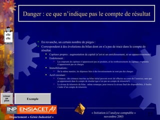 27Département « Génie Industriel »
« Initiation à l’analyse comptable »
novembre 2003
retour
au
plan
Danger : ce que n’indique pas le compte de résultat
 En revanche, un certain nombre de pièges :
 Correspondent à des évolutions du bilan dont on n’a pas de trace dans le compte de 
résultat.
 Capitaux propres : augmentation de capital (n’est ni un enrichissement, ni un appauvrissement)
 Endettement :
 Les emprunts de capitaux n’apparaissent pas en produits, et les remboursements de capitaux empruntés 
n’apparaissent pas en charges.
 Immobilisations :
 De la même manière, les dépenses liées à des investissements ne sont pas des charges
 Actif circulant :
 Créances : des créances inscrites au bilan initial peuvent avoir été effacées au cours de l’exercice, sans que 
ça apparaissent dans le compte de résultat (qui n’est pas un compte de trésorerie!)
 Le niveau de trésorerie du bilan : même remarque, pour trouver le niveau final des disponibilités, il faudra 
s’aider d’un compte de trésorerie.
Exemple
clic
clic
 
