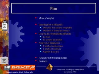 3Département « Génie Industriel »
« Initiation à l’analyse comptable »
novembre 2003
retour
au
plan
Plan
 Mode d’emploi
 Introduction et objectifs
 Objectifs de l’analyse comptable
 Objectifs et limites du module
 Un peu de comptabilité générale :
 Le bilan
 Le compte de résultat
 Analyse et diagnostic :
 L’analyse économique
 L’analyse financière
 Rapport d’analyse
 Références bibliographiques
 Contacts
clic
clic
 