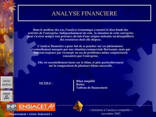 36Département « Génie Industriel »
« Initiation à l’analyse comptable »
novembre 2003
retour
au
plan
ANALYSE FINANCIERE
Dans le meilleur des cas, l'analyse économique a montré le bien-fondé des
activités de l'entreprise. Indépendamment de cela, la situation de cette entreprise
peut s'avérer malgré tout précaire, du fait d'une origine malsaine ou déséquilibrée
des ressources dont elle dispose.
L'analyse financière a pour but de se pencher sur ces phénomènes
éventuellement masqués par une situation commerciale florissante, mais qui
finissent toujours par ressurgir en cas de problèmes même conjoncturels
rencontrés par l'entreprise.
Elle est essentiellement basée sur le bilan, et plus particulièrement
sur la comparaison de plusieurs bilans successifs.
OUTILS :
Bilan simplifié
Ratios
Tableau de financement
retour
analyse
 