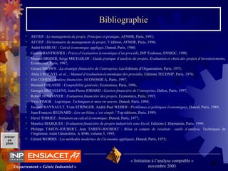 44Département « Génie Industriel »
« Initiation à l’analyse comptable »
novembre 2003
retour
au
plan
Bibliographie
 AFITEP : Le management de projet, Principes et pratique, AFNOR, Paris, 1991;
 AFITEP : Dictionnaire de management de projet, 3e
 édition, AFNOR, Paris, 1996;
 André BABEAU : Calcul économique appliqué, Dunod, Paris, 1980;
 Gaston BANTIGNIES : Précis d’évaluation économique d’un procédé, INP Toulouse, ENSIGC, 1990, 
 Manuel BRIDER, Serge MICHAILOF : Guide pratique d’analyse de projets, Evaluation et choix des projets d’investissements,
Economica, Paris, 1987;
 Gerard BROWN : La stratégie financiére de l’entreprise, Les Editions d’Organisation, Paris, 1975;
 Alain CHAUVEL et al., : Manuel d’évaluation économique des procédés, Editions TECHNIP, Paris, 1976;
 Elie COHEN : Analyse financière, ECONOMICA, Paris, 1997;
 Bernard COLASSE : Comptabilité générale, Economica, Paris, 1996, 
 Georges DEPALLENS, Jean-Pierre JOBARD : Gestion financière de l’entreprise, Dalloz, Paris, 1997, 
 Robert HOUDAYER : Evaluation financière des projets, Economica, Paris, 1993;
 Yves PIMOR : Logistique, Techniques et mise en oeuvre, Dunod, Paris, 1998;
 Jacques RAYNAULT, Yvan STRINGER, André-Paul WEBER : Problèmes et politiques économiques, Dunod, Paris, 1989;
 Jean-François REGNARD : Lire un bilan, c’est simple ! Top éditions, Paris, 1989;
 Hervé THIRIEZ : Initiation au calcul économique, Dunod, Paris, 1977;
 Maurice MARQUES : Evaluation financière de projets industriels sous Excel, Editions L’Harmattan, Paris, 1999;
 Philippe  TARDY-JOUBERT,  Jean  TARDY-JOUBERT  :  Bilan et compte de résultats : outils d’analyse, Techniques  de 
l’Ingénieur, traité Généralités, A 4500, volume 3, 1993;
 Gérard WORMS : Les méthodes modernes de l’économie appliquée, Dunod, Paris, 1975;
 