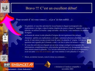 45Département « Génie Industriel »
« Initiation à l’analyse comptable »
novembre 2003
retour
au
plan
Bravo !!! C’est un excellent début!
 Pour revenir d ’où vous venez (… si je n ’ai rien oublié ...) :
 En général, si vous êtes arrivé(e) là via un bouton à cliquer (correspond à des 
explications « en ligne » dans le même chapitre du cours), cliquer n ’importe où dans la 
planche, ou utiliser la touche « page suivante » du clavier, vous ramènera à la planche 
d’origine
 un bouton de retour à cette planche d’origine devrait également être présent
 Attention : parfois ces explications « en ligne » prennent plusieurs planches : dans ces 
cas-là, il vaut mieux ne pas revenir tout de suite à la planche d ’origine. Les cas en 
question sont signalés par le bouton « suite » en lieu et place du bouton « retour » :
 Si vous êtes arrivé(e) en cliquant sur un texte orange souligné (correspond à des 
informations complémentaires), cela entraîne généralement un changement de chapitre ; 
lisez attentivement la planche : 1) c’est très intéressant, et 2) il devrait normalement y 
avoir un autre texte mis en évidence qui vous ramène à votre planche d ’origine.
 Sinon, en dernier recours, reste le retour au sommaire ... 
Retour
clic
clic
 
