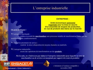 5Département « Génie Industriel »
« Initiation à l’analyse comptable »
novembre 2003
retour
au
plan
L’entreprise industrielle
ENTREPRISE :
Unité économique autonome
organisée pour la mise en oeuvre
d'un ensemble de moyens de production,
en vue de produire des biens sur le marché
ENTREPRISE :
Unité économique autonome
organisée pour la mise en oeuvre
d'un ensemble de moyens de production,
en vue de produire des biens sur le marché
On peut distinguer :
l’entreprise marchande :
achète et revend des marchandises sans processus notable de transformation (autre que des
modifications du conditionnement)
l’entreprise prestataire de service :
vend de la mise à disposition de moyens, humains ou matériels.
L’entreprise industrielle :
assure des opérations de transformation sur des produits.
Par la suite, on s’intéressera par défaut à l’entreprise industrielle (pour laquelle la vente de
marchandises ou de services est marginale par rapport à la vente de produits)
 