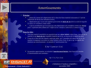 51Département « Génie Industriel »
« Initiation à l’analyse comptable »
novembre 2003
retour
au
plan
Amortissements
 Principe :
 … partent du constat de la dépréciation de la valeur des biens matériels nécessaires à l ’activité 
industrielle du fait de leur utilisation (usure),
 … dépréciation que l ’on ne sait exprimer qu’en terme de durée de vie (durée au delà de laquelle
la valeur est considérée comme nulle)
 … et de la considération qu’il est juste que cette dépréciation soit considérée comme une charge 
pour l ’exploitant (donc déduite de l ’impôt sur les « bénéfices industriels et commerciaux »).
 Dans les faits :
 Tout bien matériel immobilisé est caractérisé par une valeur initiale (valeur brute, imposée par le 
marché) et une durée de vie comptable (imposée par la loi, en fonction de la nature du bien),
 l’usure de ce bien doit être répartie, année par année, sur l ’ensemble de la durée de vie (n), de 
manière à compenser exactement sa valeur initiale (valeur brute, I), par ce qu ’on appelle des 
dotations aux amortissements - ou annuités d ’amortissement Ap :
Σ Ap = I, pour p ∈ [1,n]
 En première approximation, on retiendra l’amortissement linéaire, dans lequel les annuités 
d ’amortissement sont constantes :
Ap = I / n, ∀ p ∈ [1,n]
 